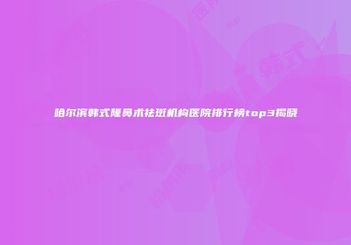 哈尔滨韩式隆鼻术祛斑机构医院排行榜top3揭晓