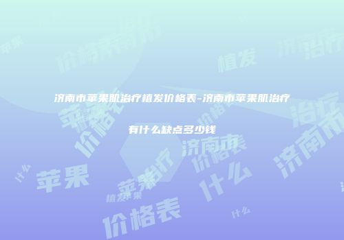 济南市苹果肌治疗植发价格表-济南市苹果肌治疗有什么缺点多少钱