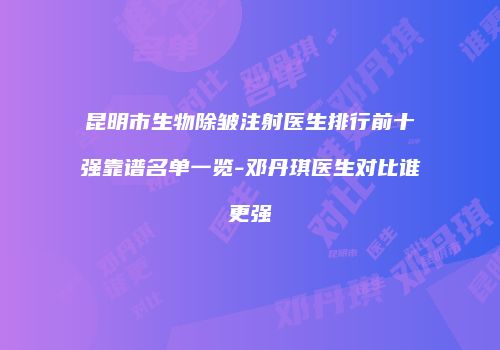昆明市生物除皱注射医生排行前十强靠谱名单一览-邓丹琪医生对比谁更强