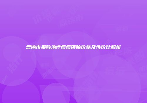 盘锦市果酸治疗痘痘医院价格及性价比解析