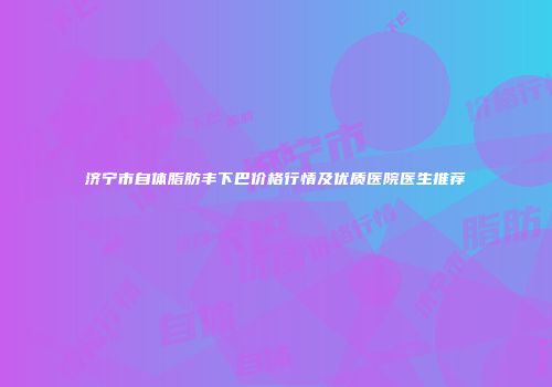 济宁市自体脂肪丰下巴价格行情及优质医院医生推荐