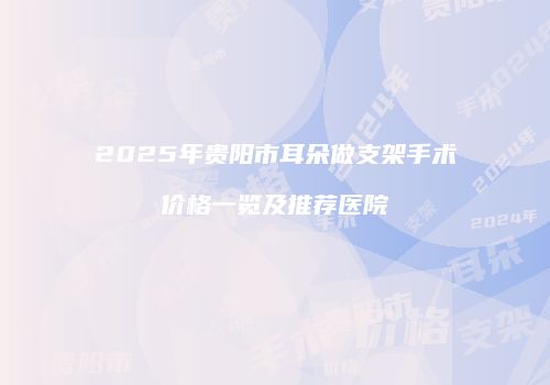 2025年贵阳市耳朵做支架手术价格一览及推荐医院