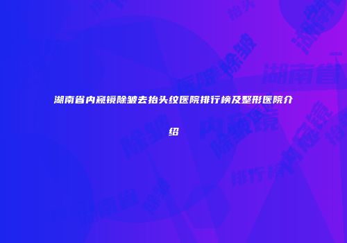 湖南省内窥镜除皱去抬头纹医院排行榜及整形医院介绍
