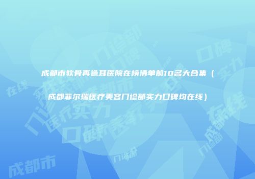 成都市软骨再造耳医院在榜清单前10名大合集（成都菲尔瑞医疗美容门诊部实力口碑均在线）
