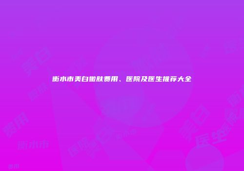 衡水市美白嫩肤费用、医院及医生推荐大全