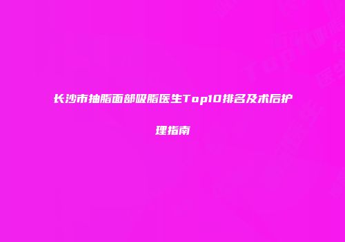 长沙市抽脂面部吸脂医生Top10排名及术后护理指南