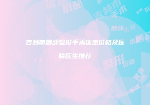 吉林市唇部整形手术优惠价格及医院医生推荐