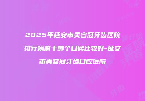 2025年延安市美容冠牙齿医院排行榜前十哪个口碑比较好-延安市美容冠牙齿口腔医院