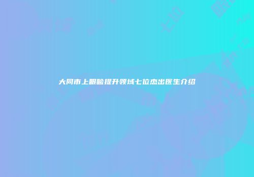 大同市上眼睑提升领域七位杰出医生介绍
