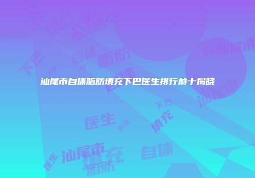 汕尾市自体脂肪填充下巴医生排行前十揭晓