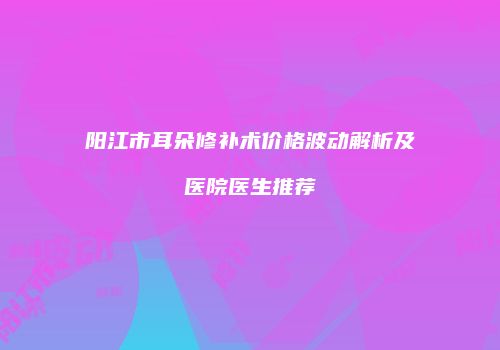阳江市耳朵修补术价格波动解析及医院医生推荐