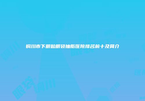 铜川市下眼睑眼袋抽脂医院排名前十及简介