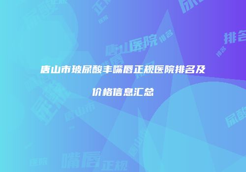 唐山市玻尿酸丰嘴唇正规医院排名及价格信息汇总