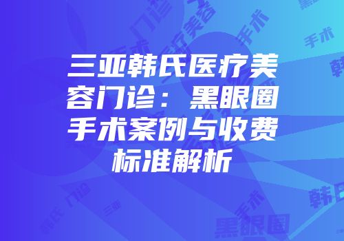 三亚韩氏医疗美容门诊：黑眼圈手术案例与收费标准解析