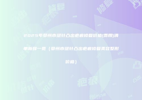 2025年鄂州市缝针凸出疤痕修复价格(费用)清单新鲜一览（鄂州市缝针凸出疤痕修复美容整形价格）