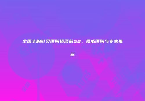 全国丰胸针炙医院排名前50：权威医院与专家推荐