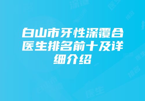 白山市牙性深覆合医生排名前十及详细介绍