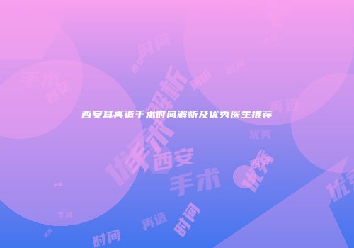 西安耳再造手术时间解析及优秀医生推荐