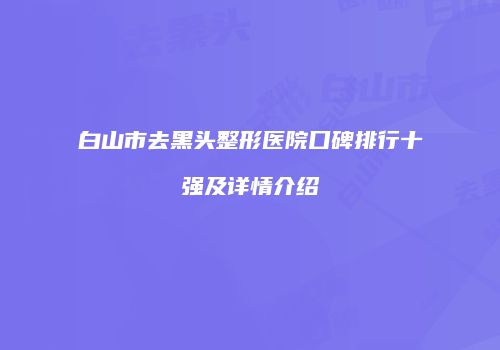 白山市去黑头整形医院口碑排行十强及详情介绍