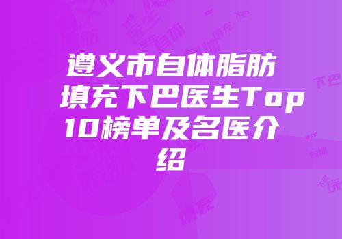 遵义市自体脂肪填充下巴医生Top10榜单及名医介绍