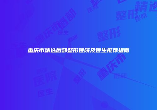 重庆市精选唇部整形医院及医生推荐指南