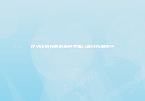 昆明市激光去疤痕医生排名新鲜榜单揭晓