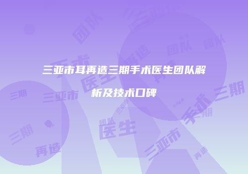 三亚市耳再造三期手术医生团队解析及技术口碑
