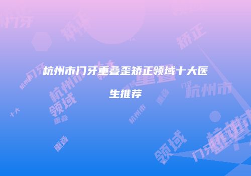 杭州市门牙重叠歪矫正领域十大医生推荐