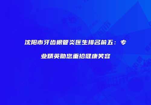 沈阳市牙齿根管炎医生排名前五：专业精英助您重拾健康笑容
