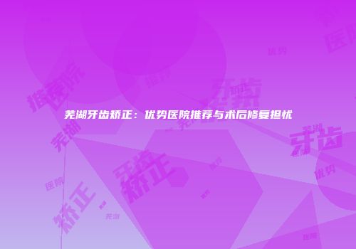 芜湖牙齿矫正：优势医院推荐与术后修复担忧