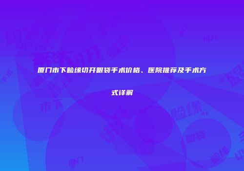 厦门市下睑缘切开眼袋手术价格、医院推荐及手术方式详解