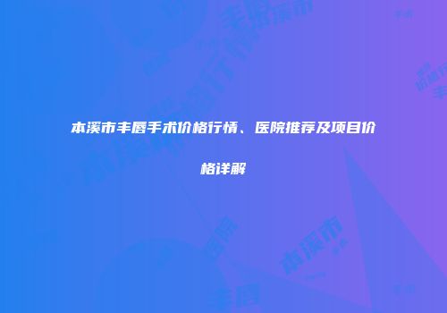 本溪市丰唇手术价格行情、医院推荐及项目价格详解