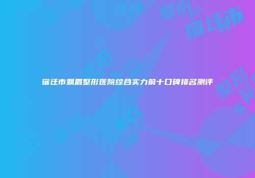 宿迁市飘眉整形医院综合实力前十口碑排名测评