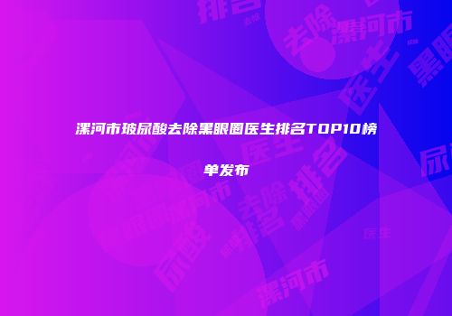 漯河市玻尿酸去除黑眼圈医生排名TOP10榜单发布