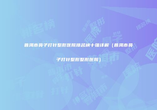 普洱市鼻子打针整形医院排名榜十强详解（普洱市鼻子打针整形整形医院）