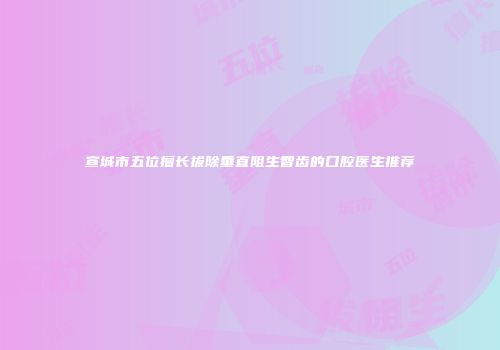 宣城市五位擅长拔除垂直阻生智齿的口腔医生推荐