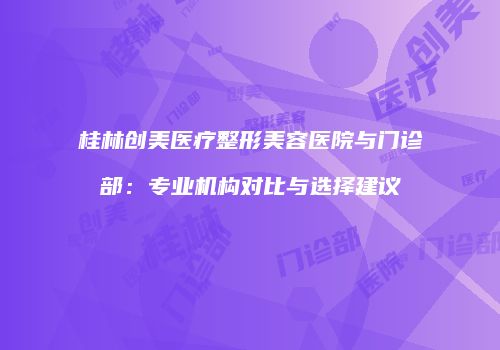 桂林创美医疗整形美容医院与门诊部：专业机构对比与选择建议