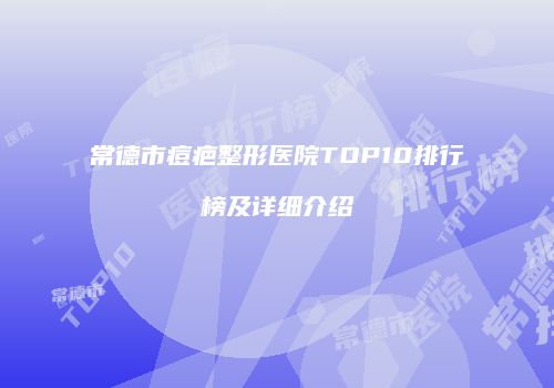 常德市痘疤整形医院TOP10排行榜及详细介绍