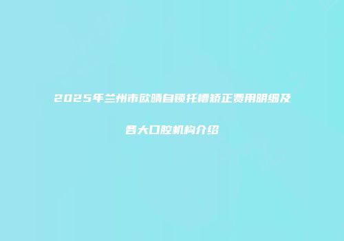 2025年兰州市欧晴自锁托槽矫正费用明细及各大口腔机构介绍