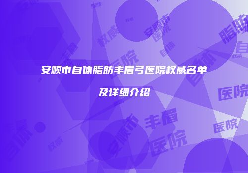安顺市自体脂肪丰眉弓医院权威名单及详细介绍