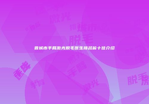 晋城市手臂激光脱毛医生排名前十佳介绍