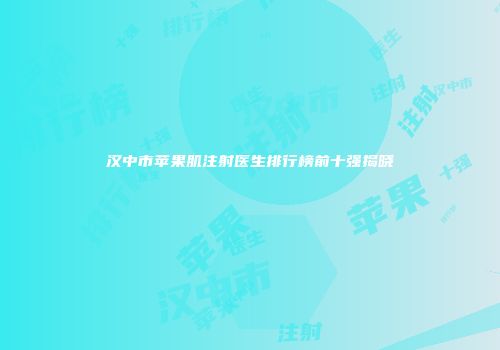 汉中市苹果肌注射医生排行榜前十强揭晓