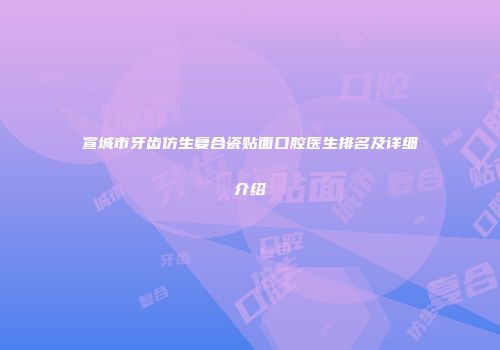 宣城市牙齿仿生复合瓷贴面口腔医生排名及详细介绍