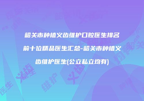 韶关市种植义齿维护口腔医生排名前十位精品医生汇总-韶关市种植义齿维护医生(公立私立均有)