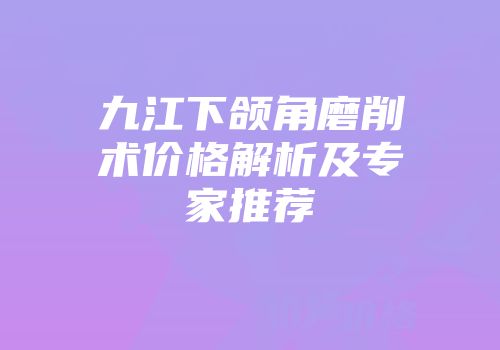 九江下颌角磨削术价格解析及专家推荐
