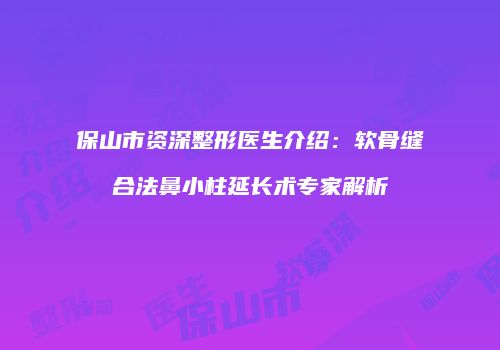 保山市资深整形医生介绍：软骨缝合法鼻小柱延长术专家解析