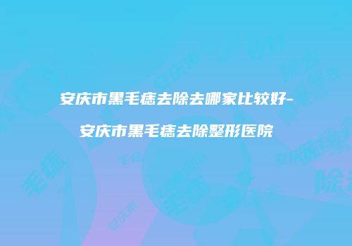 安庆市黑毛痣去除去哪家比较好-安庆市黑毛痣去除整形医院