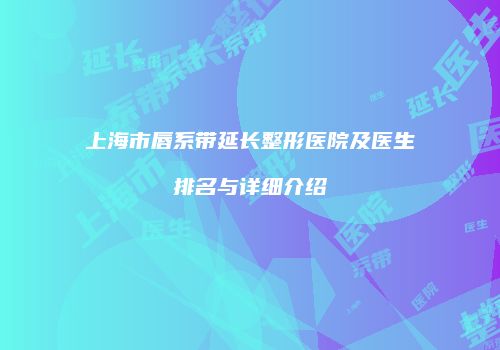 上海市唇系带延长整形医院及医生排名与详细介绍