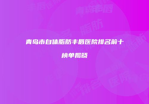 青岛市自体脂肪丰唇医院排名前十榜单揭晓