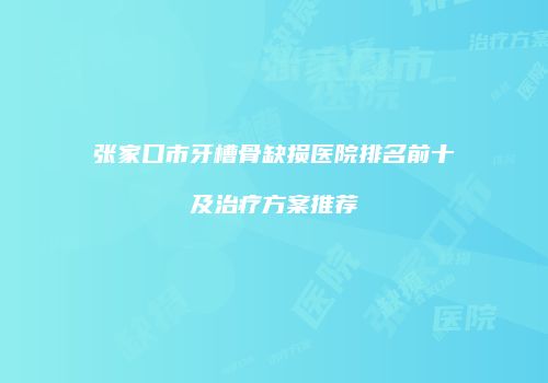 张家口市牙槽骨缺损医院排名前十及治疗方案推荐